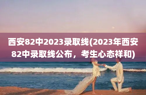 西安82中2023录取线(2023年西安82中录取线公布，考生心态祥和)