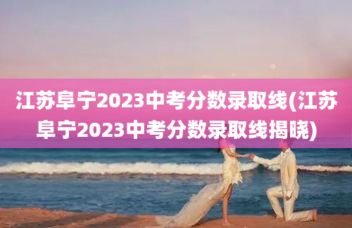 江苏阜宁2023中考分数录取线(江苏阜宁2023中考分数录取线揭晓)