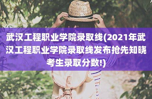 武汉工程职业学院录取线(2021年武汉工程职业学院录取线发布抢先知晓考生录取分数!)