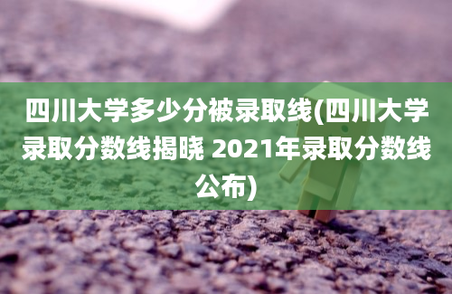 四川大学多少分被录取线(四川大学录取分数线揭晓 2021年录取分数线公布)