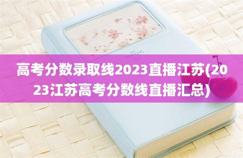 高考分数录取线2023直播江苏(2023江苏高考分数线直播汇总)