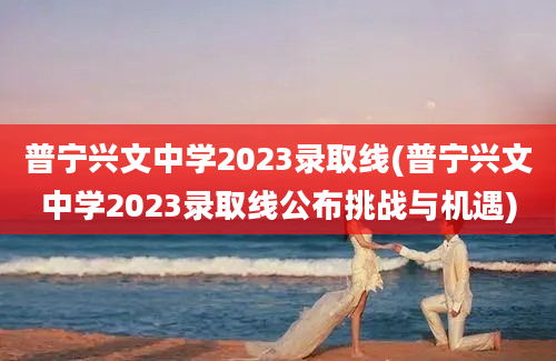 普宁兴文中学2023录取线(普宁兴文中学2023录取线公布挑战与机遇)