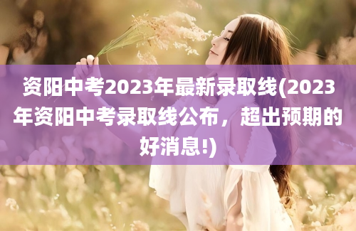 资阳中考2023年最新录取线(2023年资阳中考录取线公布，超出预期的好消息!)
