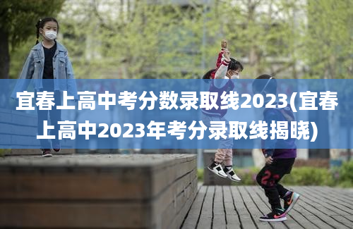 宜春上高中考分数录取线2023(宜春上高中2023年考分录取线揭晓)