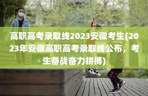 高职高考录取线2023安徽考生(2023年安徽高职高考录取线公布，考生备战奋力拼搏)