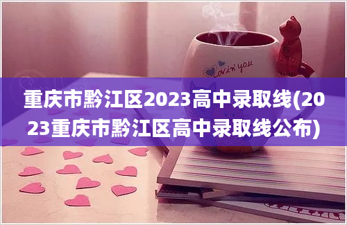 重庆市黔江区2023高中录取线(2023重庆市黔江区高中录取线公布)