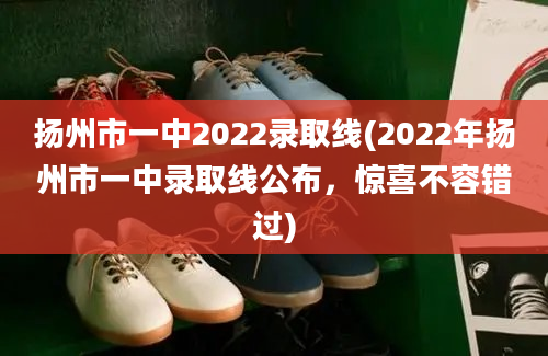 扬州市一中2022录取线(2022年扬州市一中录取线公布，惊喜不容错过)