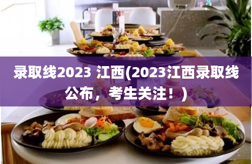 录取线2023 江西(2023江西录取线公布，考生关注！)