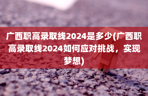 广西职高录取线2024是多少(广西职高录取线2024如何应对挑战，实现梦想)