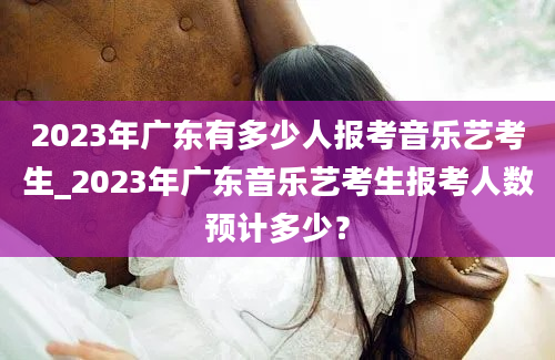 2023年广东有多少人报考音乐艺考生_2023年广东音乐艺考生报考人数预计多少？