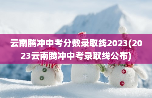 云南腾冲中考分数录取线2023(2023云南腾冲中考录取线公布)
