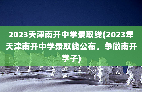 2023天津南开中学录取线(2023年天津南开中学录取线公布，争做南开学子)
