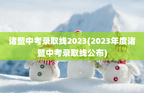 诸暨中考录取线2023(2023年度诸暨中考录取线公布)