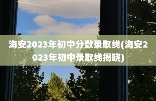 海安2023年初中分数录取线(海安2023年初中录取线揭晓)