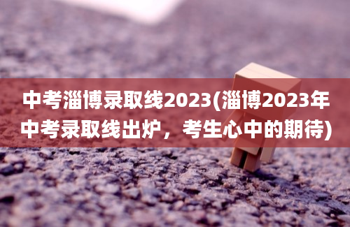 中考淄博录取线2023(淄博2023年中考录取线出炉，考生心中的期待)