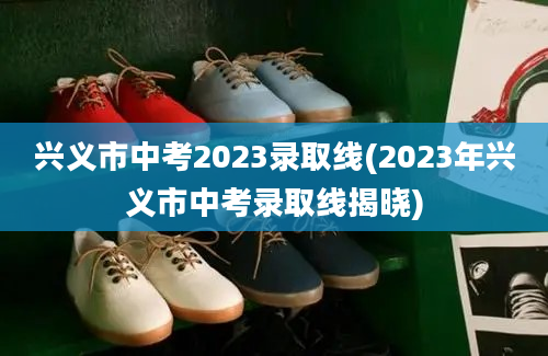 兴义市中考2023录取线(2023年兴义市中考录取线揭晓)