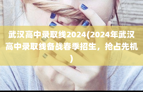 武汉高中录取线2024(2024年武汉高中录取线备战春季招生，抢占先机)