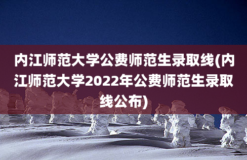 内江师范大学公费师范生录取线(内江师范大学2022年公费师范生录取线公布)