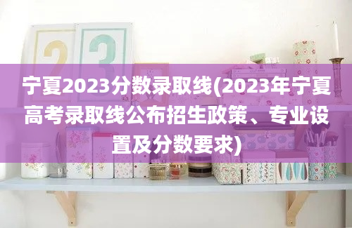 宁夏2023分数录取线(2023年宁夏高考录取线公布招生政策、专业设置及分数要求)
