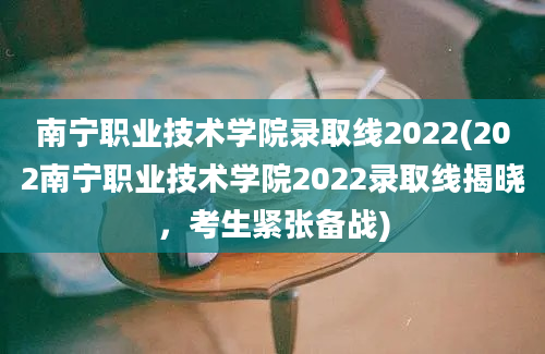 南宁职业技术学院录取线2022(202南宁职业技术学院2022录取线揭晓，考生紧张备战)