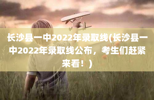 长沙县一中2022年录取线(长沙县一中2022年录取线公布，考生们赶紧来看！)