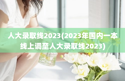 人大录取线2023(2023年国内一本线上调至人大录取线2023)