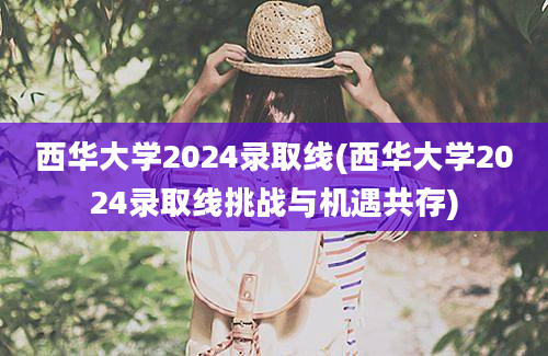西华大学2024录取线(西华大学2024录取线挑战与机遇共存)