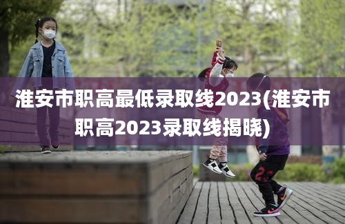 淮安市职高最低录取线2023(淮安市职高2023录取线揭晓)