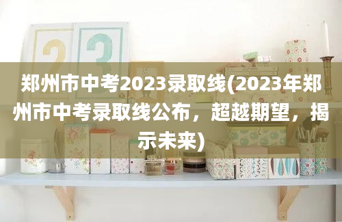 郑州市中考2023录取线(2023年郑州市中考录取线公布，超越期望，揭示未来)
