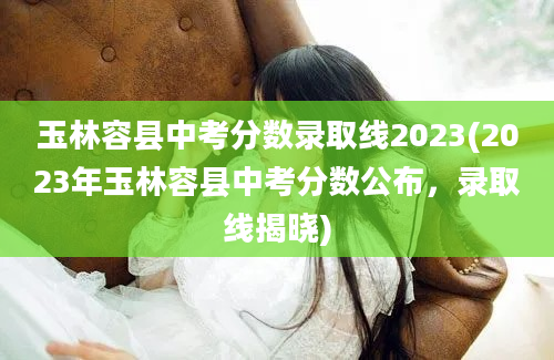 玉林容县中考分数录取线2023(2023年玉林容县中考分数公布，录取线揭晓)