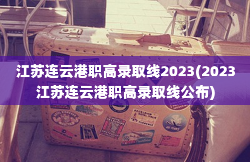 江苏连云港职高录取线2023(2023江苏连云港职高录取线公布)