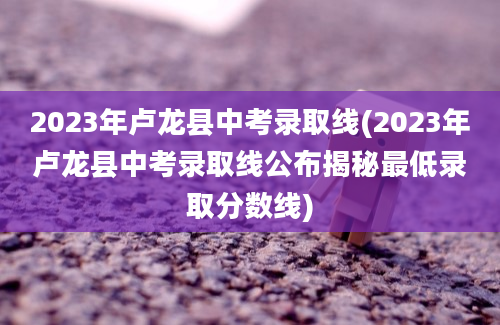 2023年卢龙县中考录取线(2023年卢龙县中考录取线公布揭秘最低录取分数线)