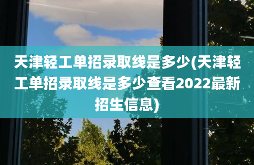天津轻工单招录取线是多少(天津轻工单招录取线是多少查看2022最新招生信息)