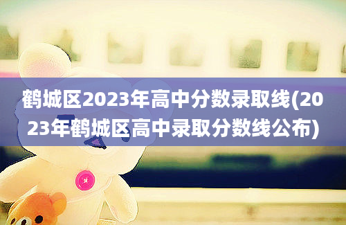 鹤城区2023年高中分数录取线(2023年鹤城区高中录取分数线公布)