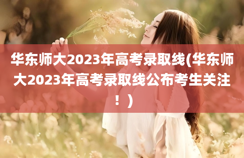 华东师大2023年高考录取线(华东师大2023年高考录取线公布考生关注！)