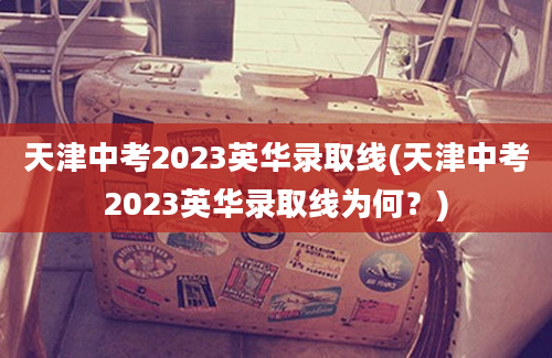 天津中考2023英华录取线(天津中考2023英华录取线为何？)