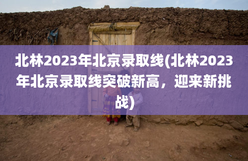 北林2023年北京录取线(北林2023年北京录取线突破新高，迎来新挑战)