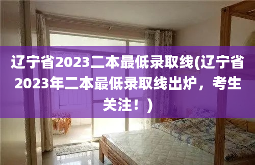 辽宁省2023二本最低录取线(辽宁省2023年二本最低录取线出炉，考生关注！)