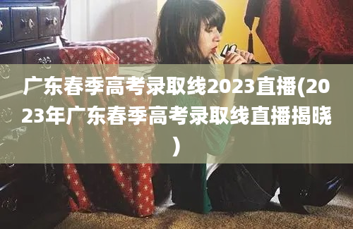 广东春季高考录取线2023直播(2023年广东春季高考录取线直播揭晓)