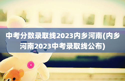 中考分数录取线2023内乡河南(内乡河南2023中考录取线公布)