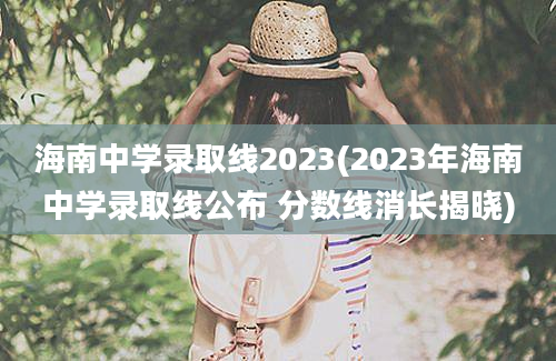 海南中学录取线2023(2023年海南中学录取线公布 分数线消长揭晓)