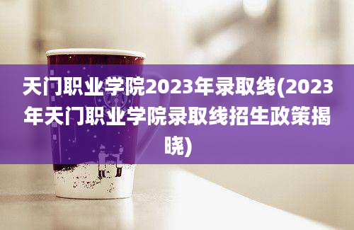天门职业学院2023年录取线(2023年天门职业学院录取线招生政策揭晓)