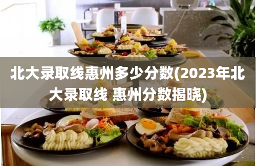 北大录取线惠州多少分数(2023年北大录取线 惠州分数揭晓)