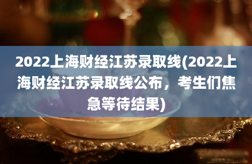 2022上海财经江苏录取线(2022上海财经江苏录取线公布，考生们焦急等待结果)