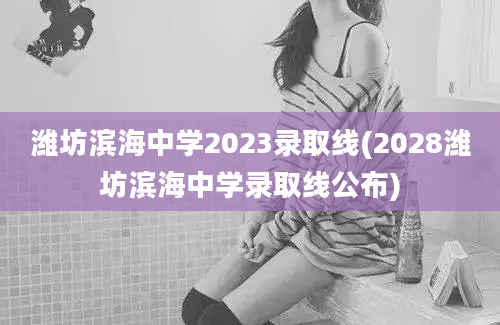 潍坊滨海中学2023录取线(2028潍坊滨海中学录取线公布)