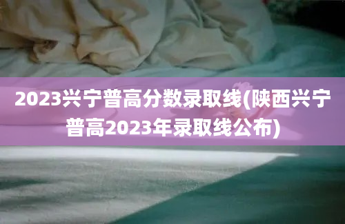 2023兴宁普高分数录取线(陕西兴宁普高2023年录取线公布)