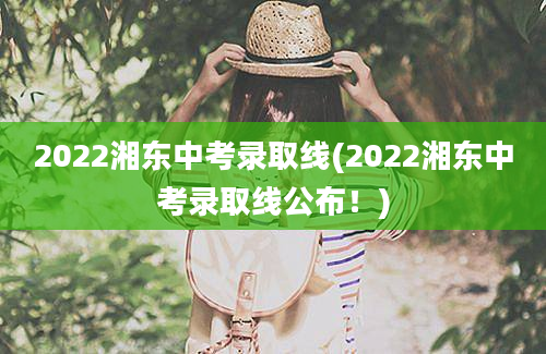 2022湘东中考录取线(2022湘东中考录取线公布！)