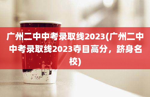 广州二中中考录取线2023(广州二中中考录取线2023夺目高分，跻身名校)