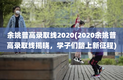 余姚普高录取线2020(2020余姚普高录取线揭晓，学子们踏上新征程)