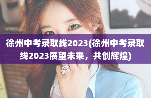 徐州中考录取线2023(徐州中考录取线2023展望未来，共创辉煌)